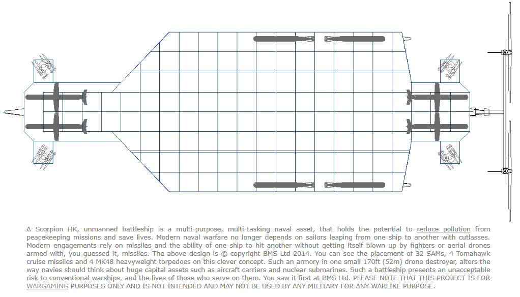 A Scorpion HK, unmanned battleship is a multi-purpose, multi-tasking naval asset, that holds the potential to reduce pollution from peacekeeping missions and save lives. Modern naval warfare no longer depends on sailors leaping from one ship to another with cutlasses. Modern engagements rely on missiles and the ability of one ship to hit another without getting itself blown up by fighters or aerial drones armed with, you guessed it, missiles. The above design is copyright BMS Ltd 2014. You can see the placement of 32 SAMs, 4 Tomahawk cruise missiles and 4 MK48 heavyweight torpedoes on this clever concept. Such an armory in one small 170ft (52m) drone destroyer, alters the way navies should think about huge capital assets such as aircraft carriers and nuclear submarines. Such a battleship presents an unacceptable risk to conventional warships, and the lives of those who serve on them.